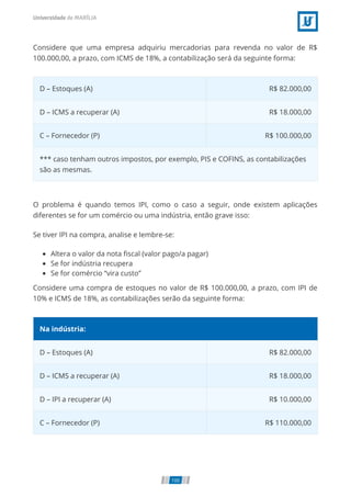 Considere que uma empresa adquiriu mercadorias para revenda no valor de R$
100.000,00, a prazo, com ICMS de 18%, a contabilização será da seguinte forma:
D – Estoques (A) R$ 82.000,00
D – ICMS a recuperar (A) R$ 18.000,00
C – Fornecedor (P) R$ 100.000,00
*** caso tenham outros impostos, por exemplo, PIS e COFINS, as contabilizações
são as mesmas.
O problema é quando temos IPI, como o caso a seguir, onde existem aplicações
diferentes se for um comércio ou uma indústria, então grave isso:
Se tiver IPI na compra, analise e lembre-se:
Altera o valor da nota ﬁscal (valor pago/a pagar)
Se for indústria recupera
Se for comércio “vira custo”
Considere uma compra de estoques no valor de R$ 100.000,00, a prazo, com IPI de
10% e ICMS de 18%, as contabilizações serão da seguinte forma:
Na indústria:
D – Estoques (A) R$ 82.000,00
D – ICMS a recuperar (A) R$ 18.000,00
D – IPI a recuperar (A) R$ 10.000,00
C – Fornecedor (P) R$ 110.000,00
100
 