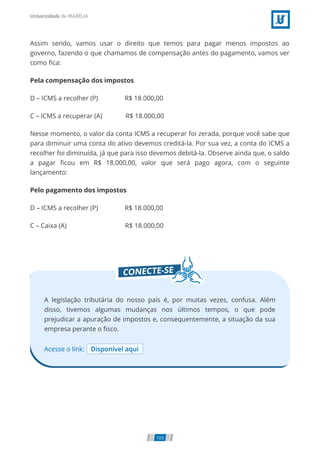 Assim sendo, vamos usar o direito que temos para pagar menos impostos ao
governo, fazendo o que chamamos de compensação antes do pagamento, vamos ver
como ﬁca:
Pela compensação dos impostos
D – ICMS a recolher (P)                R$ 18.000,00
C – ICMS a recuperar (A)              R$ 18.000,00
Nesse momento, o valor da conta ICMS a recuperar foi zerada, porque você sabe que
para diminuir uma conta do ativo devemos creditá-la. Por sua vez, a conta do ICMS a
recolher foi diminuída, já que para isso devemos debitá-la. Observe ainda que, o saldo
a pagar ﬁcou em R$ 18.000,00, valor que será pago agora, com o seguinte
lançamento:
Pelo pagamento dos impostos
D – ICMS a recolher (P)                R$ 18.000,00
C – Caixa (A)                                   R$ 18.000,00
Acesse o link: Disponível aqui
A legislação tributária do nosso país é, por muitas vezes, confusa. Além
disso, tivemos algumas mudanças nos últimos tempos, o que pode
prejudicar a apuração de impostos e, consequentemente, a situação da sua
empresa perante o ﬁsco.
103
 
