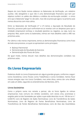 Depois do Livro Razão iremos elaborar os Balancetes de Veriﬁcação, um relatório
auxiliar, não obrigatório e que não é uma demonstração ﬁnanceira que tem por
objetivo conferir os saldos dos débitos e créditos da escrituração contábil – o único
erro que o Balancete “pega” é o de valor, mas não se preocupe agora: na próxima aula
iremos discuti-los com mais calma.
Entre os Balancetes de Veriﬁcação (1º e 2º) temos a Apuração do Resultado do
Exercício, processo pelo qual confrontam-se as receitas com as despesas para que a
entidade empresarial conheça o resultado (positivo ou negativo, ou seja, lucro ou
prejuízo). Mas, assim como os balancetes, iremos ver mais detalhes sobre a ARE nas
próximas aulas.
Por último e não menos importante, temos as demonstrações ﬁnanceiras como fruto
de todo esse processo, as quais se apresentam como principais:
Balanço Patrimonial
Demonstração do Resultado do Exercício
Demonstração dos Fluxos de Caixa
De igual modo, iremos discutir mais detalhes das demonstrações contábeis nas
próximas aulas.
Os Livros Empresariais
Podemos dividir os Livros Empresariais em alguns grandes grupos, conforme a seguir:
Livros Societários; Livros Fiscais; Livros Trabalhistas e Livros Contábeis. Vamos focar
nossas energias aqui nos Livros Contábeis, mas antes disso, vamos dar uma olhada
em cada um deles, seguindo os entendimentos de Montoto, 2015.
Livros Societários
Como o próprio nome nos remete a pensar, são os livros ligados às rotinas
empresariais mais comuns (no âmbito societário, com sócios e/ou acionistas) e
exigidos pela Lei das Sociedades por ações e que estão descritos no art. 100 da Lei n.º
6.404/76: Livro de Registro de Ações Nominativas; Livro de Transferência de Ações
Nominativas; Livro de Registro de Partes Beneﬁciárias Nominativas; Livro de
Transferência de Partes Beneﬁciárias Nominativas; Livro de Atas das Assembleias
106
 