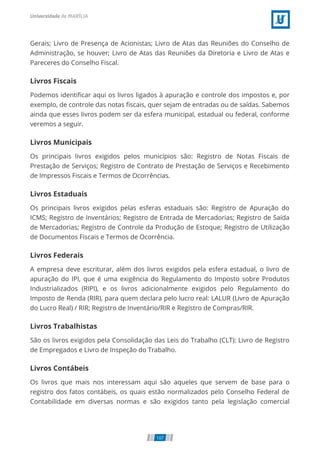 Gerais; Livro de Presença de Acionistas; Livro de Atas das Reuniões do Conselho de
Administração, se houver; Livro de Atas das Reuniões da Diretoria e Livro de Atas e
Pareceres do Conselho Fiscal.
Livros Fiscais
Podemos identiﬁcar aqui os livros ligados à apuração e controle dos impostos e, por
exemplo, de controle das notas ﬁscais, quer sejam de entradas ou de saídas. Sabemos
ainda que esses livros podem ser da esfera municipal, estadual ou federal, conforme
veremos a seguir.
Livros Municipais
Os principais livros exigidos pelos municípios são: Registro de Notas Fiscais de
Prestação de Serviços; Registro de Contrato de Prestação de Serviços e Recebimento
de Impressos Fiscais e Termos de Ocorrências.
Livros Estaduais
Os principais livros exigidos pelas esferas estaduais são: Registro de Apuração do
ICMS; Registro de Inventários; Registro de Entrada de Mercadorias; Registro de Saída
de Mercadorias; Registro de Controle da Produção de Estoque; Registro de Utilização
de Documentos Fiscais e Termos de Ocorrência.
Livros Federais
A empresa deve escriturar, além dos livros exigidos pela esfera estadual, o livro de
apuração do IPI, que é uma exigência do Regulamento do Imposto sobre Produtos
Industrializados (RIPI), e os livros adicionalmente exigidos pelo Regulamento do
Imposto de Renda (RIR), para quem declara pelo lucro real: LALUR (Livro de Apuração
do Lucro Real) / RIR; Registro de Inventário/RIR e Registro de Compras/RIR.
Livros Trabalhistas
São os livros exigidos pela Consolidação das Leis do Trabalho (CLT): Livro de Registro
de Empregados e Livro de Inspeção do Trabalho.
Livros Contábeis
Os livros que mais nos interessam aqui são aqueles que servem de base para o
registro dos fatos contábeis, os quais estão normalizados pelo Conselho Federal de
Contabilidade em diversas normas e são exigidos tanto pela legislação comercial
107
 