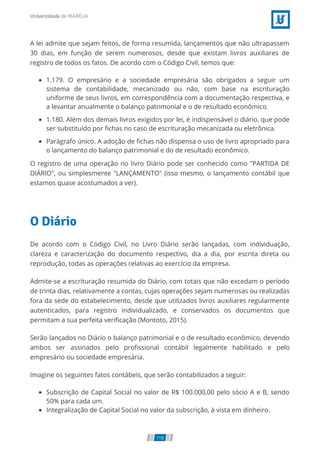 A lei admite que sejam feitos, de forma resumida, lançamentos que não ultrapassem
30 dias, em função de serem numerosos, desde que existam livros auxiliares de
registro de todos os fatos. De acordo com o Código Civil, temos que:
1.179. O empresário e a sociedade empresária são obrigados a seguir um
sistema de contabilidade, mecanizado ou não, com base na escrituração
uniforme de seus livros, em correspondência com a documentação respectiva, e
a levantar anualmente o balanço patrimonial e o de resultado econômico.
1.180. Além dos demais livros exigidos por lei, é indispensável o diário, que pode
ser substituído por ﬁchas no caso de escrituração mecanizada ou eletrônica.
Parágrafo único. A adoção de ﬁchas não dispensa o uso de livro apropriado para
o lançamento do balanço patrimonial e do de resultado econômico.
O registro de uma operação no livro Diário pode ser conhecido como "PARTIDA DE
DIÁRIO", ou simplesmente "LANÇAMENTO" (isso mesmo, o lançamento contábil que
estamos quase acostumados a ver).
O Diário
De acordo com o Código Civil, no Livro Diário serão lançadas, com individuação,
clareza e caracterização do documento respectivo, dia a dia, por escrita direta ou
reprodução, todas as operações relativas ao exercício da empresa.
Admite-se a escrituração resumida do Diário, com totais que não excedam o período
de trinta dias, relativamente a contas, cujas operações sejam numerosas ou realizadas
fora da sede do estabelecimento, desde que utilizados livros auxiliares regularmente
autenticados, para registro individualizado, e conservados os documentos que
permitam a sua perfeita veriﬁcação (Montoto, 2015).
Serão lançados no Diário o balanço patrimonial e o de resultado econômico, devendo
ambos ser assinados pelo proﬁssional contábil legalmente habilitado e pelo
empresário ou sociedade empresária.
Imagine os seguintes fatos contábeis, que serão contabilizados a seguir:
Subscrição de Capital Social no valor de R$ 100.000,00 pelo sócio A e B, sendo
50% para cada um.
Integralização de Capital Social no valor da subscrição, à vista em dinheiro.
110
 