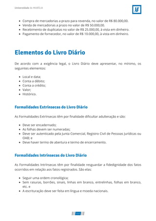 Compra de mercadorias a prazo para revenda, no valor de R$ 80.000,00.
Venda de mercadorias a prazo no valor de R$ 50.000,00.
Recebimento de duplicatas no valor de R$ 25.000,00, à vista em dinheiro.
Pagamento de fornecedor, no valor de R$ 10.000,00, à vista em dinheiro.
Elementos do Livro Diário
De acordo com a exigência legal, o Livro Diário deve apresentar, no mínimo, os
seguintes elementos:
Local e data;
Conta a débito;
Conta a crédito;
Valor;
Histórico.
Formalidades Extrínsecas do Livro Diário
As Formalidades Extrínsecas têm por ﬁnalidade diﬁcultar adulteração e são:
Deve ser encadernado;
As folhas devem ser numeradas;
Deve ser autenticado pela Junta Comercial, Registro Civil de Pessoas Jurídicas ou
OAB; e
Deve haver termo de abertura e termo de encerramento.
Formalidades Intrínsecas do Livro Diário
As Formalidades Intrínsecas têm por ﬁnalidade resguardar a ﬁdedignidade dos fatos
ocorridos em relação aos fatos registrados. São elas:
Seguir uma ordem cronológica;
Sem rasuras, borrões, sinais, linhas em branco, entrelinhas, folhas em branco,
etc. e
A escrituração deve ser feita em língua e moeda nacionais.
111
 