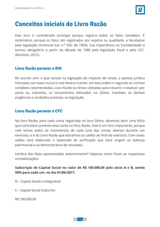 Conceitos iniciais do Livro Razão
Este livro é considerado principal porque registra todos os fatos contábeis. É
sistemático, porque os fatos são registrados por espécie ou qualidade, e facultativo
pela legislação comercial (Lei n.º 556, de 1850). Sua importância na Contabilidade o
tornou obrigatório a partir da década de 1980 pela legislação ﬁscal e pelo CFC.
(Montoto, 2015).
Livro Razão perante o RIR
De acordo com o que consta na legislação do imposto de renda, a pessoa jurídica
tributada com base no lucro real deverá manter, em boa ordem e segundo as normas
contábeis recomendadas, Livro Razão ou ﬁchas utilizadas para resumir e totalizar, por
conta ou subconta, os lançamentos efetuados no Diário, mantidas as demais
exigências e condições previstas na legislação.
Livro Razão perante o CFC
No livro Razão, para cada conta registrada no livro Diário, devemos abrir uma folha
que controlará somente essa conta no livro Razão. Este é um livro importante, porque
nele temos todos os movimentos de cada uma das contas abertas durante um
exercício, e é do Livro Razão que extraímos os saldos ao ﬁnal do exercício. Com esses
saldos será elaborado o balancete de veriﬁcação que dará origem ao balanço
patrimonial e ao demonstrativo de resultado.
Lembra dos fatos apresentados anteriormente? Vejamos como ﬁcam as respectivas
contabilizações:
Subscrição de Capital Social no valor de R$ 100.000,00 pelo sócio A e B, sendo
50% para cada um, no dia 01/06/2017.
D – Capital Social a Integralizar
C – Capital Social Subscrito
R$ 100.000,00
112
 
