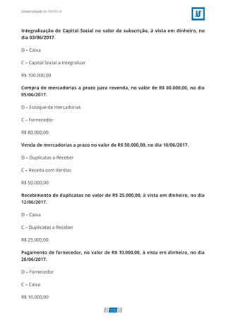 Integralização de Capital Social no valor da subscrição, à vista em dinheiro, no
dia 03/06/2017.
D – Caixa
C – Capital Social a Integralizar
R$ 100.000,00
Compra de mercadorias a prazo para revenda, no valor de R$ 80.000,00, no dia
05/06/2017.
D – Estoque de mercadorias
C – Fornecedor
R$ 80.000,00
Venda de mercadorias a prazo no valor de R$ 50.000,00, no dia 10/06/2017.
D – Duplicatas a Receber
C – Receita com Vendas
R$ 50.000,00
Recebimento de duplicatas no valor de R$ 25.000,00, à vista em dinheiro, no dia
12/06/2017.
D – Caixa
C – Duplicatas a Receber
R$ 25.000,00
Pagamento de fornecedor, no valor de R$ 10.000,00, à vista em dinheiro, no dia
20/06/2017.
D – Fornecedor
C – Caixa
R$ 10.000,00
113
 