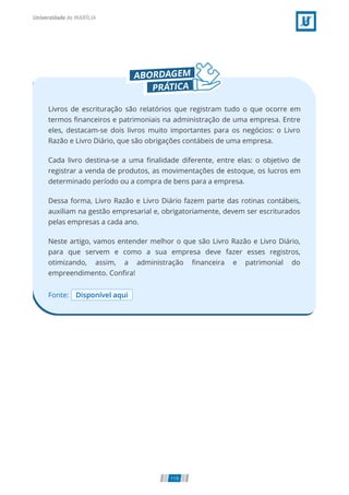 Fonte: Disponível aqui
Livros de escrituração são relatórios que registram tudo o que ocorre em
termos ﬁnanceiros e patrimoniais na administração de uma empresa. Entre
eles, destacam-se dois livros muito importantes para os negócios: o Livro
Razão e Livro Diário, que são obrigações contábeis de uma empresa.
Cada livro destina-se a uma ﬁnalidade diferente, entre elas: o objetivo de
registrar a venda de produtos, as movimentações de estoque, os lucros em
determinado período ou a compra de bens para a empresa.
Dessa forma, Livro Razão e Livro Diário fazem parte das rotinas contábeis,
auxiliam na gestão empresarial e, obrigatoriamente, devem ser escriturados
pelas empresas a cada ano.
Neste artigo, vamos entender melhor o que são Livro Razão e Livro Diário,
para que servem e como a sua empresa deve fazer esses registros,
otimizando, assim, a administração ﬁnanceira e patrimonial do
empreendimento. Conﬁra!
119
 