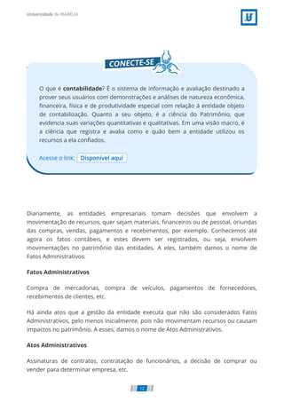 Acesse o link: Disponível aqui
O que é contabilidade? É o sistema de informação e avaliação destinado a
prover seus usuários com demonstrações e análises de natureza econômica,
ﬁnanceira, física e de produtividade especial com relação à entidade objeto
de contabilização. Quanto a seu objeto, é a ciência do Patrimônio, que
evidencia suas variações quantitativas e qualitativas. Em uma visão macro, é
a ciência que registra e avalia como e quão bem a entidade utilizou os
recursos a ela conﬁados.
Diariamente, as entidades empresariais tomam decisões que envolvem a
movimentação de recursos, quer sejam materiais, ﬁnanceiros ou de pessoal, oriundas
das compras, vendas, pagamentos e recebimentos, por exemplo. Conhecemos até
agora os fatos contábeis, e estes devem ser registrados, ou seja, envolvem
movimentações no patrimônio das entidades. A eles, também damos o nome de
Fatos Administrativos.
Fatos Administrativos
Compra de mercadorias, compra de veículos, pagamentos de fornecedores,
recebimentos de clientes, etc.
Há ainda atos que a gestão da entidade executa que não são considerados Fatos
Administrativos, pelo menos inicialmente, pois não movimentam recursos ou causam
impactos no patrimônio. A esses, damos o nome de Atos Administrativos.
Atos Administrativos
Assinaturas de contratos, contratação de funcionários, a decisão de comprar ou
vender para determinar empresa, etc.
12
 