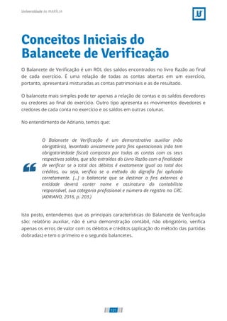 Conceitos Iniciais do
Balancete de Verificação
O Balancete de Veriﬁcação é um ROL dos saldos encontrados no livro Razão ao ﬁnal
de cada exercício. É uma relação de todas as contas abertas em um exercício,
portanto, apresentará misturadas as contas patrimoniais e as de resultado.
O balancete mais simples pode ter apenas a relação de contas e os saldos devedores
ou credores ao ﬁnal do exercício. Outro tipo apresenta os movimentos devedores e
credores de cada conta no exercício e os saldos em outras colunas.
No entendimento de Adriano, temos que:
O Balancete de Veriﬁcação é um demonstrativo auxiliar (não
obrigatório), levantado unicamente para ﬁns operacionais (não tem
obrigatoriedade ﬁscal) composto por todas as contas com os seus
respectivos saldos, que são extraídos do Livro Razão com a ﬁnalidade
de veriﬁcar se o total dos débitos é exatamente igual ao total dos
créditos, ou seja, veriﬁca se o método da digraﬁa foi aplicado
corretamente. [...] o balancete que se destinar a ﬁns externos à
entidade deverá conter nome e assinatura do contabilista
responsável, sua categoria proﬁssional e número de registro no CRC.
(ADRIANO, 2016, p. 203.)
Isto posto, entendemos que as principais características do Balancete de Veriﬁcação
são: relatório auxiliar, não é uma demonstração contábil, não obrigatório, veriﬁca
apenas os erros de valor com os débitos e créditos (aplicação do método das partidas
dobradas) e tem o primeiro e o segundo balancetes.
121
 