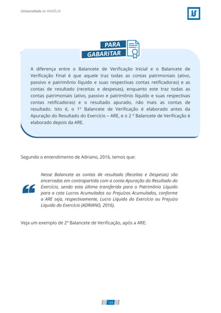 A diferença entre o Balancete de Veriﬁcação Inicial e o Balancete de
Veriﬁcação Final é que aquele traz todas as contas patrimoniais (ativo,
passivo e patrimônio líquido e suas respectivas contas retiﬁcadoras) e as
contas de resultado (receitas e despesas), enquanto este traz todas as
contas patrimoniais (ativo, passivo e patrimônio líquido e suas respectivas
contas retiﬁcadoras) e o resultado apurado, não mais as contas de
resultado. Isto é, o 1º Balancete de Veriﬁcação é elaborado antes da
Apuração do Resultado do Exercício – ARE, e o 2 º Balancete de Veriﬁcação é
elaborado depois da ARE.
Segundo o entendimento de Adriano, 2016, temos que:
Nesse Balancete as contas de resultado (Receitas e Despesas) são
encerradas em contrapartida com a conta Apuração do Resultado do
Exercício, sendo esta última transferida para o Patrimônio Líquido
para a cota Lucros Acumulados ou Prejuízos Acumulados, conforme
a ARE seja, respectivamente, Lucro Líquido do Exercício ou Prejuízo
Líquido do Exercício (ADRIANO, 2016).
Veja um exemplo de 2º Balancete de Veriﬁcação, após a ARE:
124
 