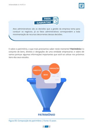 Atos administrativos são as decisões que a gestão da empresa toma para
conduzir os negócios. Já os fatos administrativos correspondem a toda
movimentação de recursos decorrentes dessas decisões.
E sobre o patrimônio, o que mais precisamos saber neste momento? Patrimônio é o
conjunto de bens, direitos e obrigações de uma entidade empresarial, e sobre ele
vamos pontuar algumas informações importantes que você vai utilizar nos próximos
itens dos seus estudos.
Figura 05: Composição do patrimônio | Fonte: O autor.
13
 