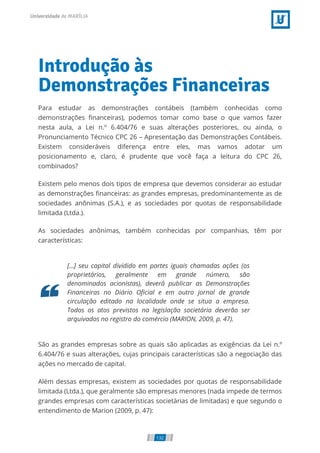Introdução às
Demonstrações Financeiras
Para estudar as demonstrações contábeis (também conhecidas como
demonstrações nanceiras), podemos tomar como base o que vamos fazer
nesta aula, a Lei n.º 6.404/76 e suas alterações posteriores, ou ainda, o
Pronunciamento Técnico CPC 26 – Apresentação das Demonstrações Contábeis.
Existem consideráveis diferença entre eles, mas vamos adotar um
posicionamento e, claro, é prudente que você faça a leitura do CPC 26,
combinados?
Existem pelo menos dois tipos de empresa que devemos considerar ao estudar
as demonstrações nanceiras: as grandes empresas, predominantemente as de
sociedades anônimas (S.A.), e as sociedades por quotas de responsabilidade
limitada (Ltda.).
As sociedades anônimas, também conhecidas por companhias, têm por
características:
[...] seu capital dividido em partes iguais chamadas ações (os
proprietários, geralmente em grande número, são
denominados acionistas), deverá publicar as Demonstrações
Financeiras no Diário O cial e em outro jornal de grande
circulação editado na localidade onde se situa a empresa.
Todos os atos previstos na legislação societária deverão ser
arquivados no registro do comércio (MARION, 2009, p. 47).
São as grandes empresas sobre as quais são aplicadas as exigências da Lei n.º
6.404/76 e suas alterações, cujas principais características são a negociação das
ações no mercado de capital.
Além dessas empresas, existem as sociedades por quotas de responsabilidade
limitada (Ltda.), que geralmente são empresas menores (nada impede de termos
grandes empresas com características societárias de limitadas) e que segundo o
entendimento de Marion (2009, p. 47):
132
 