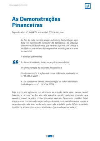As Demonstrações
Financeiras
Segundo a Lei n.º 6.404/76, em seu Art. 176, temos que:
Ao m de cada exercício social, a diretoria fará elaborar, com
base na escrituração mercantil da companhia, as seguintes
demonstrações nanceiras, que deverão exprimir com clareza a
situação do patrimônio da companhia e as mutações ocorridas
no exercício:
I - balanço patrimonial;
II - demonstração dos lucros ou prejuízos acumulados;
III - demonstração do resultado do exercício; e
IV - demonstração dos uxos de caixa; e (Redação dada pela Lei
n.º 11.638,de 2007)
V - se companhia aberta, demonstração do valor adicionado.
(Incluído pela Lei n.º 11.638 de 2007)
Esse trecho da legislação nos direciona ao estudo desta aula, vamos nessa?
Quando a Lei traz “ao m de cada exercício social”, podemos entender que
exercício social, também conhecido como exercício nanceiro, contábil, scal,
entre outros, corresponde ao período geralmente compreendido entre janeiro e
dezembro de cada ano, lembrando que cada entidade pode de nir o período
contábil de acordo com as suas atividades. Que isso que bem claro!
134
 