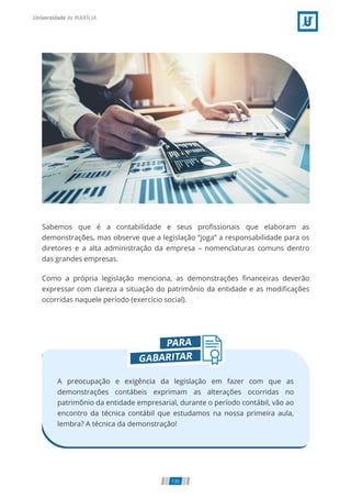 Sabemos que é a contabilidade e seus pro ssionais que elaboram as
demonstrações, mas observe que a legislação “joga” a responsabilidade para os
diretores e a alta administração da empresa – nomenclaturas comuns dentro
das grandes empresas.
Como a própria legislação menciona, as demonstrações nanceiras deverão
expressar com clareza a situação do patrimônio da entidade e as modi cações
ocorridas naquele período (exercício social).
A preocupação e exigência da legislação em fazer com que as
demonstrações contábeis exprimam as alterações ocorridas no
patrimônio da entidade empresarial, durante o período contábil, vão ao
encontro da técnica contábil que estudamos na nossa primeira aula,
lembra? A técnica da demonstração!
135
 