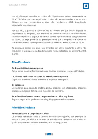 Isso signi ca que, no ativo, as contas são dispostas em ordem decrescente de
“virar” dinheiro, por isso, as primeiras contas são as contas caixa e banco, e as
últimas, as que representam o ativo não circulante – ARLP, imobilizado,
intangível e investimentos.
Por sua vez, o passivo é apresentado na ordem em que serão exigidos os
pagamentos da empresa, por exemplo, as primeiras contas são fornecedores,
salários e impostos a pagar, e as últimas contas representam as obrigações com
os sócios, ou seja, parte-se do pressuposto de que a empresa irá honrar no
primeiro momento os compromissos com os terceiros, e depois, com os sócios.
As principais contas do ativo são divididas em ativo circulante e ativo não
circulante, e são representadas da seguinte forma (adaptado de Viceconti, 2013,
p. 345):
Ativo Circulante
As disponibilidades da empresa
Caixa, banco e aplicações nanceiras de liquidez imediata – resgate até 90 dias.
Os direitos realizáveis no curso do exercício subsequente
Duplicatas a receber, títulos a receber e impostos a recuperar.
Os estoques
Mercadorias para revenda, matéria-prima, produtos em elaboração, produtos
acabados, materiais de limpeza e materiais de escritório.
As aplicações de recursos em despesas de exercícios seguintes
Seguros pagos antecipadamente e aluguéis pagos antecipadamente.
Ativo Não Circulante
Ativo Realizável a Longo Prazo – ARLP
Os direitos realizáveis após o término do exercício seguinte, por exemplo, as
vendas a prazo, os títulos a receber, os empréstimos realizados aos sócios, na
qual a empresa tem o direito a receber, mas no longo prazo.
139
 