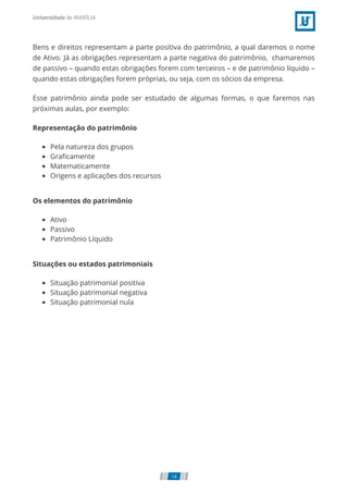 Bens e direitos representam a parte positiva do patrimônio, a qual daremos o nome
de Ativo. Já as obrigações representam a parte negativa do patrimônio,  chamaremos
de passivo – quando estas obrigações forem com terceiros – e de patrimônio líquido –
quando estas obrigações forem próprias, ou seja, com os sócios da empresa.
Esse patrimônio ainda pode ser estudado de algumas formas, o que faremos nas
próximas aulas, por exemplo:
Representação do patrimônio
Pela natureza dos grupos
Graﬁcamente
Matematicamente
Origens e aplicações dos recursos
Os elementos do patrimônio
Ativo
Passivo
Patrimônio Líquido
Situações ou estados patrimoniais
Situação patrimonial positiva
Situação patrimonial negativa
Situação patrimonial nula
14
 