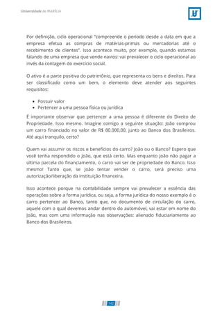 Por de nição, ciclo operacional “compreende o período desde a data em que a
empresa efetua as compras de matérias-primas ou mercadorias até o
recebimento de clientes”. Isso acontece muito, por exemplo, quando estamos
falando de uma empresa que vende navios: vai prevalecer o ciclo operacional ao
invés da contagem do exercício social.
O ativo é a parte positiva do patrimônio, que representa os bens e direitos. Para
ser classi cado como um bem, o elemento deve atender aos seguintes
requisitos:
Possuir valor
Pertencer a uma pessoa física ou jurídica
É importante observar que pertencer a uma pessoa é diferente do Direito de
Propriedade. Isso mesmo. Imagine comigo a seguinte situação: João comprou
um carro nanciado no valor de R$ 80.000,00, junto ao Banco dos Brasileiros.
Até aqui tranquilo, certo?
Quem vai assumir os riscos e benefícios do carro? João ou o Banco? Espero que
você tenha respondido o João, que está certo. Mas enquanto João não pagar a
última parcela do nanciamento, o carro vai ser de propriedade do Banco. Isso
mesmo! Tanto que, se João tentar vender o carro, será preciso uma
autorização/liberação da instituição nanceira.
Isso acontece porque na contabilidade sempre vai prevalecer a essência das
operações sobre a forma jurídica, ou seja, a forma jurídica do nosso exemplo é o
carro pertencer ao Banco, tanto que, no documento de circulação do carro,
aquele com o qual devemos andar dentro do automóvel, vai estar em nome do
João, mas com uma informação nas observações: alienado duciariamente ao
Banco dos Brasileiros.
142
 