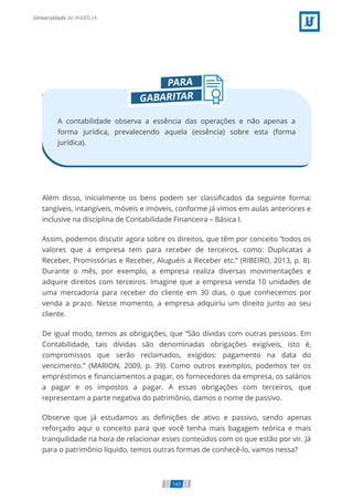 A contabilidade observa a essência das operações e não apenas a
forma jurídica, prevalecendo aquela (essência) sobre esta (forma
jurídica).
Além disso, inicialmente os bens podem ser classi cados da seguinte forma:
tangíveis, intangíveis, móveis e imóveis, conforme já vimos em aulas anteriores e
inclusive na disciplina de Contabilidade Financeira – Básica I.
Assim, podemos discutir agora sobre os direitos, que têm por conceito “todos os
valores que a empresa tem para receber de terceiros, como: Duplicatas a
Receber, Promissórias e Receber, Aluguéis a Receber etc.” (RIBEIRO, 2013, p. 8).
Durante o mês, por exemplo, a empresa realiza diversas movimentações e
adquire direitos com terceiros. Imagine que a empresa venda 10 unidades de
uma mercadoria para receber do cliente em 30 dias, o que conhecemos por
venda a prazo. Nesse momento, a empresa adquiriu um direito junto ao seu
cliente.
De igual modo, temos as obrigações, que “São dívidas com outras pessoas. Em
Contabilidade, tais dívidas são denominadas obrigações exigíveis, isto é,
compromissos que serão reclamados, exigidos: pagamento na data do
vencimento.” (MARION, 2009, p. 39). Como outros exemplos, podemos ter os
empréstimos e nanciamentos a pagar, os fornecedores da empresa, os salários
a pagar e os impostos a pagar. A essas obrigações com terceiros, que
representam a parte negativa do patrimônio, damos o nome de passivo.
Observe que já estudamos as de nições de ativo e passivo, sendo apenas
reforçado aqui o conceito para que você tenha mais bagagem teórica e mais
tranquilidade na hora de relacionar esses conteúdos com os que estão por vir. Já
para o patrimônio líquido, temos outras formas de conhecê-lo, vamos nessa?
143
 