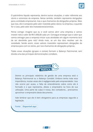 O patrimônio líquido representa, dentre outras situações, o valor referente aos
sócios e acionistas da empresa. Nesse sentido, também representa obrigações
para a entidade empresarial, mas o que chamamos de obrigações próprias. Mais
que isso, ele é composto pelo valor investido pelos sócios na empresa, e quando
for o caso, pelo valor dos investidores/acionistas.
Pense comigo: imagine que eu e você vamos abrir uma empresa e vamos
investir nela o valor de R$ 5.000,00 cada um. Consegue enxergar que o valor que
vamos entregar para a empresa iniciar suas atividades em algum momento terá
de ser devolvido para nós? Ainda mais, se um dos dois resolver sair da
sociedade. Sendo assim, esses valores investidos representam obrigações da
empresa para com os sócios, por isso chamamos de obrigações próprias.
Todas essas situações (grupos e contas) formam o Balanço Patrimonial, sem
dúvida uma das principais demonstrações contábeis.
Fonte: Disponível aqui
Dentre os principais relatórios de gestão de uma empresa está o
Balanço Patrimonial ou o Balanço Contábil. Embora tenha toda essa
importância, muitas vezes ele é negligenciado pelo empreendedor. Isso
não ocorre por acaso, a falta de entendimento sobre como ele é
formado e o que representa, afasta o empresário na hora de sua
utilização. Uma parte da culpa é nossa, dos contadores… precisamos
aproximar o empresário deste documento.
Vale lembrar que ele é item obrigatório para as empresas segundo a
legislação.
144
 