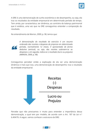 A DRE é uma demonstração de cunho econômico e de desempenho, ou seja, ela
traz os resultados da entidade empresarial em determinado período de tempo.
Tem ainda, por característica, ser dinâmica, ao contrário do balanço patrimonial
que é estático, uma vez que na DRE conseguimos entender a composição do
resultado.
No entendimento de Marion, 2009, p. 98, temos que:
A demonstração do resultado do exercício é um resumo
ordenado das receitas e despesas da empresa em determinado
período, normalmente 12 meses. É apresentada de forma
dedutiva (vertical), ou seja, das receitas subtraem-se as
despesas e, em seguida, indica-se o resultado (lucro ou prejuízo)
(MARION, 2009, p. 98).
Conseguimos perceber então a explicação de ela ser uma demonstração
dinâmica e mais que isso, uma demonstração de desempenho: traz o resultado
da entidade empresarial.
Percebe que não precisamos ir muito para entender a importância dessa
demonstração, a qual tem por modelo, de acordo com o Art. 187 da Lei n.º
6.404/76. A seguir, vamos conhecer a estrutura da DRE:
146
 