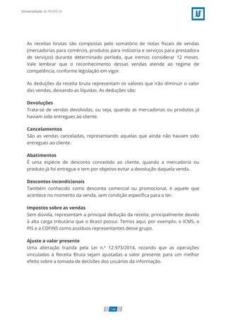 As receitas brutas são compostas pelo somatório de notas scais de vendas
(mercadorias para comércio, produtos para indústria e serviços para prestadora
de serviços) durante determinado período, que iremos considerar 12 meses.
Vale lembrar que o reconhecimento dessas vendas atende ao regime de
competência, conforme legislação em vigor.
As deduções da receita bruta representam os valores que irão diminuir o valor
das vendas, deixando-as líquidas. As deduções são:
Devoluções
Trata-se de vendas devolvidas, ou seja, quando as mercadorias ou produtos já
haviam sido entregues ao cliente.
Cancelamentos
São as vendas canceladas, representando aquelas que ainda não haviam sido
entregues ao cliente.
Abatimentos
É uma espécie de desconto concedido ao cliente, quando a mercadoria ou
produto já foi entregue e tem por objetivo evitar a devolução daquela venda.
Descontos incondicionais
Também conhecido como desconto comercial ou promocional, é aquele que
acontece no momento da venda, sem condição especí ca para o ter.
Impostos sobre as vendas
Sem dúvida, representam a principal dedução da receita, principalmente devido
à alta carga tributária que o Brasil possui. Temos aqui, por exemplo, o ICMS, o
PIS e a COFINS como assíduos representantes desse grupo.
Ajuste a valor presente
Uma alteração trazida pela Lei n.º 12.973/2014, rezando que as operações
vinculadas à Receita Bruta sejam ajustadas a valor presente para um melhor
efeito sobre a tomada de decisões dos usuários da informação.
148
 