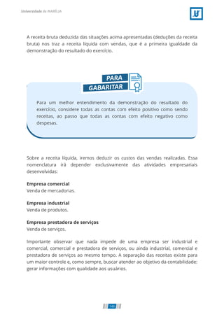 A receita bruta deduzida das situações acima apresentadas (deduções da receita
bruta) nos traz a receita líquida com vendas, que é a primeira igualdade da
demonstração do resultado do exercício.
Para um melhor entendimento da demonstração do resultado do
exercício, considere todas as contas com efeito positivo como sendo
receitas, ao passo que todas as contas com efeito negativo como
despesas.
Sobre a receita líquida, iremos deduzir os custos das vendas realizadas. Essa
nomenclatura irá depender exclusivamente das atividades empresariais
desenvolvidas:
Empresa comercial
Venda de mercadorias.
Empresa industrial
Venda de produtos.
Empresa prestadora de serviços
Venda de serviços.
Importante observar que nada impede de uma empresa ser industrial e
comercial, comercial e prestadora de serviços, ou ainda industrial, comercial e
prestadora de serviços ao mesmo tempo. A separação das receitas existe para
um maior controle e, como sempre, buscar atender ao objetivo da contabilidade:
gerar informações com qualidade aos usuários.
149
 