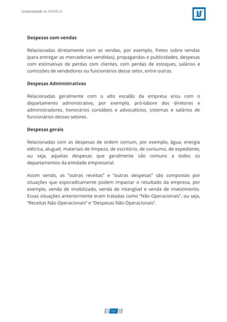 Despesas com vendas
Relacionadas diretamente com as vendas, por exemplo, fretes sobre vendas
(para entregar as mercadorias vendidas), propagandas e publicidades, despesas
com estimativas de perdas com clientes, com perdas de estoques, salários e
comissões de vendedores ou funcionários desse setor, entre outras.
Despesas Administrativas
Relacionadas geralmente com o alto escalão da empresa e/ou com o
departamento administrativo, por exemplo, pró-labore dos diretores e
administradores, honorários contábeis e advocatícios, sistemas e salários de
funcionários desses setores.
Despesas gerais
Relacionadas com as despesas de ordem comum, por exemplo, água, energia
elétrica, aluguel, materiais de limpeza, de escritório, de consumo, de expediente,
ou seja, aquelas despesas que geralmente são comuns a todos os
departamentos da entidade empresarial.
Assim sendo, as “outras receitas” e “outras despesas” são compostas por
situações que esporadicamente podem impactar o resultado da empresa, por
exemplo, venda de imobilizado, venda de intangível e venda de investimento.
Essas situações anteriormente eram tratadas como “Não Operacionais”, ou seja,
“Receitas Não Operacionais” e “Despesas Não Operacionais”.
151
 