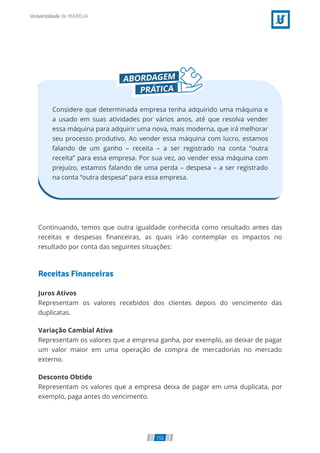 Considere que determinada empresa tenha adquirido uma máquina e
a usado em suas atividades por vários anos, até que resolva vender
essa máquina para adquirir uma nova, mais moderna, que irá melhorar
seu processo produtivo. Ao vender essa máquina com lucro, estamos
falando de um ganho – receita – a ser registrado na conta “outra
receita” para essa empresa. Por sua vez, ao vender essa máquina com
prejuízo, estamos falando de uma perda – despesa – a ser registrado
na conta “outra despesa” para essa empresa.
Continuando, temos que outra igualdade conhecida como resultado antes das
receitas e despesas nanceiras, as quais irão contemplar os impactos no
resultado por conta das seguintes situações:
Receitas Financeiras
Juros Ativos
Representam os valores recebidos dos clientes depois do vencimento das
duplicatas.
Variação Cambial Ativa
Representam os valores que a empresa ganha, por exemplo, ao deixar de pagar
um valor maior em uma operação de compra de mercadorias no mercado
externo.
Desconto Obtido
Representam os valores que a empresa deixa de pagar em uma duplicata, por
exemplo, paga antes do vencimento.
152
 