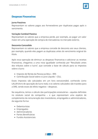 Despesas Financeiras
Juros Passivos
Representam os valores pagos aos fornecedores por duplicatas pagas após o
vencimento.
Variação Cambial Passiva
Representam os valores que a empresa perde, por exemplo, ao pagar um valor
maior em uma operação de compra de mercadorias no mercado externo.
Desconto Concedido
Representam os valores que a empresa concede de desconto aos seus clientes,
por exemplo, quando eles pagam as duplicatas antes do vencimento original do
título.
Após essa operação de diminuir as despesas nanceiras e adicionar as receitas
nanceiras, chegamos a uma nova igualdade conhecida por “Resultado antes
dos tributos sobre o lucro”, que concede a base de cálculo para os impostos
sobre o lucro:
Imposto de Renda da Pessoa Jurídica – IRPJ
Contribuição Social sobre o Lucro Líquido – CSLL
Esses impostos são calculados em um livro extracontábil, conhecido como
LALUR (livro de apuração do lucro real), e os valores calculados são trazidos para
a DRE, sendo esses de efeito negativo – despesas.
Na sequência, temos o cálculo das participações estatutárias – aquelas de nidas
no estatuto social da companhia – e que representam uma espécie de
complemento da remuneração dos investidores, empregados e administradores,
da seguinte forma:
Debenturistas
Empregados
Administradores
Partes Bene ciárias
Fundos Assistenciais
153
 
