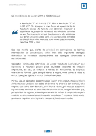 No entendimento de Marion (2009, p. 106) temos que:
A Resolução CFC n.º 1.188/09 (CPC 31) e a Resolução CFC n.º
1.185 (CPC 26), destacam a nova forma de apresentação do
Resultado Líquido do Período, que objetivam evidenciar a
capacidade de geração de resultados das atividades correntes
ou em funcionamento normal (continuadas) e das atividades
que foram descontinuadas, com seus componentes alienados
ou classi cados como mantidos para vendas (descontinuadas)
(MARION, 2009, p. 106).
Isso nos mostra que, diante do processo de convergência às Normas
Internacionais de Contabilidade, temos mais essa importante alteração:
demonstrar os resultados separadamente das operações continuadas e
descontinuadas.
Operações continuadas referem-se ao antigo “resultado operacional” que
representa o resultado gerado pelas atividades cotidianas da entidade
empresarial, ou seja, as compras e vendas de mercadorias, as despesas
operacionais normais (água, energia elétrica e aluguel, entre outras) e todas as
outras operações ligadas às rotinas diárias da empresa.
Por sua vez, as operações descontinuadas trazem à tona resultados gerados de
atividades e/ou unidades que estão em declínio na empresa, por exemplo, uma
empresa que tenha além da matriz, duas liais e resolva, por motivos especí cos
e particulares, encerrar as atividades de uma das liais. Imagine também que,
por questões de logística, não compensa trazer os móveis e computadores para
a matriz, e a empresa então resolva vender esses bens. O resultado dessa venda,
positivo ou negativo, será registrado nas operações descontinuadas.
155
 
