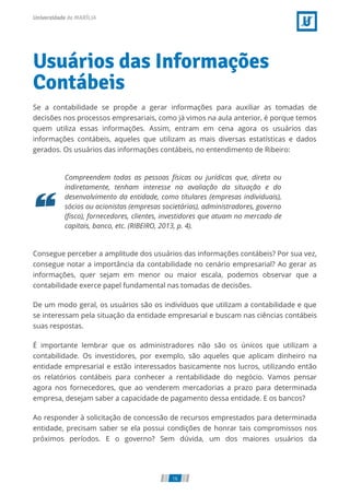Usuários das Informações
Contábeis
Se a contabilidade se propõe a gerar informações para auxiliar as tomadas de
decisões nos processos empresariais, como já vimos na aula anterior, é porque temos
quem utiliza essas informações. Assim, entram em cena agora os usuários das
informações contábeis, aqueles que utilizam as mais diversas estatísticas e dados
gerados. Os usuários das informações contábeis, no entendimento de Ribeiro:
Compreendem todas as pessoas físicas ou jurídicas que, direta ou
indiretamente, tenham interesse na avaliação da situação e do
desenvolvimento da entidade, como titulares (empresas individuais),
sócios ou acionistas (empresas societárias), administradores, governo
( sco), fornecedores, clientes, investidores que atuam no mercado de
capitais, banco, etc. (RIBEIRO, 2013, p. 4).
Consegue perceber a amplitude dos usuários das informações contábeis? Por sua vez,
consegue notar a importância da contabilidade no cenário empresarial? Ao gerar as
informações, quer sejam em menor ou maior escala, podemos observar que a
contabilidade exerce papel fundamental nas tomadas de decisões.
De um modo geral, os usuários são os indivíduos que utilizam a contabilidade e que
se interessam pela situação da entidade empresarial e buscam nas ciências contábeis
suas respostas.
É importante lembrar que os administradores não são os únicos que utilizam a
contabilidade. Os investidores, por exemplo, são aqueles que aplicam dinheiro na
entidade empresarial e estão interessados basicamente nos lucros, utilizando então
os relatórios contábeis para conhecer a rentabilidade do negócio. Vamos pensar
agora nos fornecedores, que ao venderem mercadorias a prazo para determinada
empresa, desejam saber a capacidade de pagamento dessa entidade. E os bancos?    
Ao responder à solicitação de concessão de recursos emprestados para determinada
entidade, precisam saber se ela possui condições de honrar tais compromissos nos
próximos períodos. E o governo? Sem dúvida, um dos maiores usuários da
16
 