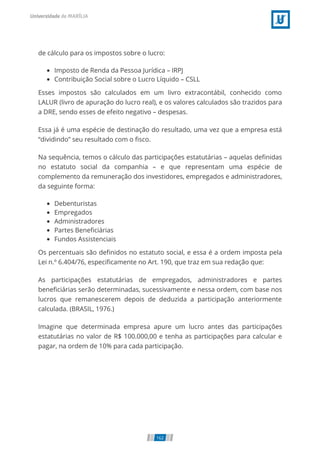 de cálculo para os impostos sobre o lucro:
Imposto de Renda da Pessoa Jurídica – IRPJ
Contribuição Social sobre o Lucro Líquido – CSLL
Esses impostos são calculados em um livro extracontábil, conhecido como
LALUR (livro de apuração do lucro real), e os valores calculados são trazidos para
a DRE, sendo esses de efeito negativo – despesas.
Essa já é uma espécie de destinação do resultado, uma vez que a empresa está
“dividindo” seu resultado com o sco.
Na sequência, temos o cálculo das participações estatutárias – aquelas de nidas
no estatuto social da companhia – e que representam uma espécie de
complemento da remuneração dos investidores, empregados e administradores,
da seguinte forma:
Debenturistas
Empregados
Administradores
Partes Bene ciárias
Fundos Assistenciais
Os percentuais são de nidos no estatuto social, e essa é a ordem imposta pela
Lei n.º 6.404/76, especi camente no Art. 190, que traz em sua redação que:
As participações estatutárias de empregados, administradores e partes
bene ciárias serão determinadas, sucessivamente e nessa ordem, com base nos
lucros que remanescerem depois de deduzida a participação anteriormente
calculada. (BRASIL, 1976.)
Imagine que determinada empresa apure um lucro antes das participações
estatutárias no valor de R$ 100.000,00 e tenha as participações para calcular e
pagar, na ordem de 10% para cada participação.
162
 
