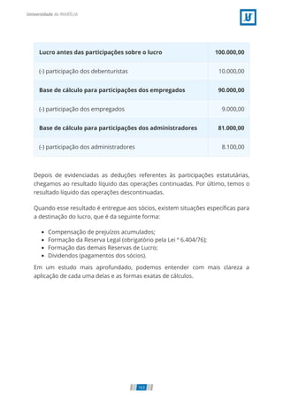 Lucro antes das participações sobre o lucro 100.000,00
(-) participação dos debenturistas 10.000,00
Base de cálculo para participações dos empregados 90.000,00
(-) participação dos empregados 9.000,00
Base de cálculo para participações dos administradores 81.000,00
(-) participação dos administradores 8.100,00
Depois de evidenciadas as deduções referentes às participações estatutárias,
chegamos ao resultado líquido das operações continuadas. Por último, temos o
resultado líquido das operações descontinuadas.
Quando esse resultado é entregue aos sócios, existem situações especí cas para
a destinação do lucro, que é da seguinte forma:
Compensação de prejuízos acumulados;
Formação da Reserva Legal (obrigatório pela Lei º 6.404/76);
Formação das demais Reservas de Lucro;
Dividendos (pagamentos dos sócios).
Em um estudo mais aprofundado, podemos entender com mais clareza a
aplicação de cada uma delas e as formas exatas de cálculos.
163
 
