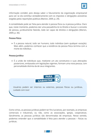 informação contábil, pois deseja saber o faturamento da organização empresarial
para ver se ela contribui verdadeiramente com os impostos e obrigações acessórias
exigidas pelas repartições públicas (Marion, 2009, p. 29).
A contabilidade pode ser feita para atender à pessoa física ou à pessoa jurídica. Claro
que, neste momento, podemos dar uma passadinha lá no Direito e buscar o conceito
de pessoa, juridicamente falando, todo ser capaz de direitos e obrigações (Marion,
2009, p. 30).
Pessoa física
É a pessoa natural, todo ser humano, todo indivíduo (sem qualquer exceção).
Mais além, podemos conhecer que a existência da pessoa física termina com a
morte do indivíduo.
Pessoa jurídica
É a união de indivíduos que, mediante um ato constitutivo e suas alterações
posteriores, embasados em legislações vigentes, formam uma nova pessoa, com
personalidade distinta da de seus integrantes.
Usuários podem ser internos ou externos, pessoas físicas ou jurídicas,
cuidado com isso!
Como vimos, as pessoas jurídicas podem ter ns lucrativos, por exemplo, as empresas
comerciais e industriais, ou não, como as associações, igrejas, cooperativas.
Geralmente, as pessoas jurídicas são denominadas de empresas. Nesse sentido,
podemos entender que a contabilidade é feita para atender a pessoas – físicas ou
jurídicas.
17
 