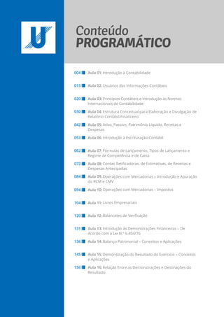 Introdução à Contabilidade
Usuários das Informações Contábeis
Princípios Contábeis e Introdução às Normas
Internacionais de Contabilidade
Estrutura Conceitual para Elaboração e Divulgação de
Relatório Contábil-Financeiro
Ativo, Passivo, Patrimônio Líquido, Receitas e
Despesas
Introdução à Escrituração Contábil
Fórmulas de Lançamento, Tipos de Lançamento e
Regime de Competência e de Caixa
Contas Retificadoras, de Estimativas, de Receitas e
Despesas Antecipadas
Operações com Mercadorias – Introdução e Apuração
do RCM e CMV
Operações com Mercadorias – Impostos
Livros Empresariais
Balancetes de Verificação
Introdução às Demonstrações Financeiras – De
Acordo com a Lei N.º 6.404/76
Balanço Patrimonial – Conceitos e Aplicações
Demonstração do Resultado do Exercício – Conceitos
e Aplicações
Relação Entre as Demonstrações e Destinações do
Resultado
004 Aula 01:
015 Aula 02:
020 Aula 03:
030 Aula 04:
042 Aula 05:
053 Aula 06:
062 Aula 07:
072 Aula 08:
084 Aula 09:
094 Aula 10:
104 Aula 11:
120 Aula 12:
131 Aula 13:
136 Aula 14:
145 Aula 15:
156 Aula 16:
 