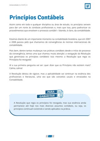 Princípios Contábeis
Assim como em toda e qualquer disciplina ou área de estudo, os princípios servem
para dar um norte às condutas pro ssionais e, mais que isso, para padronizar os
procedimentos que envolvem o processo contábil – falando, é claro, da contabilidade.
 
Estamos diante de um importante momento na contabilidade brasileira, que em 2007
e 2008 passou pelo que chamamos de convergências às normas internacionais de
contabilidade.
Pois bem, dentre tantas mudanças nas práticas contábeis desde o início do processo
da convergência, temos uma que chamou muita atenção: a revogação da Resolução
que gerenciava os princípios contábeis! Isso mesmo: a Resolução que regia os
Princípios foi revogada!
Aí a sua primeira pergunta vai ser: quer dizer que os Princípios não existem mais?
Calma, calma!
A Resolução deixou de vigorar, mas a aplicabilidade vai continuar na essência dos
pro ssionais e literaturas, uma vez que são conceitos usuais e enraizados na
Contabilidade.
A Resolução que regia os princípios foi revogada, mas sua essência ainda
permanece até hoje nos mais diversos assuntos contábeis, ou seja, os
princípios continuam existindo e sendo aplicados na prática.
21
 