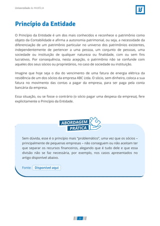 Princípio da Entidade
O Princípio da Entidade é um dos mais conhecidos e reconhece o patrimônio como
objeto da Contabilidade e a rma a autonomia patrimonial, ou seja, a necessidade da
diferenciação de um patrimônio particular no universo dos patrimônios existentes,
independentemente de pertencer a uma pessoa, um conjunto de pessoas, uma
sociedade ou instituição de qualquer natureza ou nalidade, com ou sem ns
lucrativos. Por consequência, nesta acepção, o patrimônio não se confunde com
aqueles dos seus sócios ou proprietários, no caso de sociedade ou instituição.
Imagine que hoje seja o dia do vencimento de uma fatura de energia elétrica da
residência de um dos sócios da empresa ABC Ltda. O sócio, sem dinheiro, coloca a sua
fatura no movimento das contas a pagar da empresa, para ser paga pela conta
bancária da empresa.
Essa situação, ou se fosse o contrário (o sócio pagar uma despesa da empresa), fere
explicitamente o Princípio da Entidade.
Fonte: Disponível aqui
Sem dúvida, esse é o princípio mais “problemático”, uma vez que os sócios –
principalmente de pequenas empresas – não conseguem ou não aceitam ter
que separar os recursos nanceiros, alegando que é tudo dele e que essa
divisão não se faz necessária, por exemplo, nos casos apresentados no
artigo disponível abaixo.
23
 