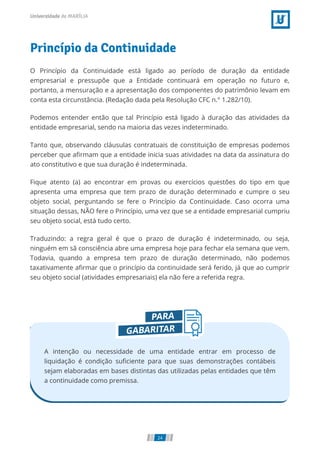Princípio da Continuidade
O Princípio da Continuidade está ligado ao período de duração da entidade
empresarial e pressupõe que a Entidade continuará em operação no futuro e,
portanto, a mensuração e a apresentação dos componentes do patrimônio levam em
conta esta circunstância. (Redação dada pela Resolução CFC n.° 1.282/10).
Podemos entender então que tal Princípio está ligado à duração das atividades da
entidade empresarial, sendo na maioria das vezes indeterminado.
Tanto que, observando cláusulas contratuais de constituição de empresas podemos
perceber que a rmam que a entidade inicia suas atividades na data da assinatura do
ato constitutivo e que sua duração é indeterminada.
Fique atento (a) ao encontrar em provas ou exercícios questões do tipo em que
apresenta uma empresa que tem prazo de duração determinado e cumpre o seu
objeto social, perguntando se fere o Princípio da Continuidade. Caso ocorra uma
situação dessas, NÃO fere o Princípio, uma vez que se a entidade empresarial cumpriu
seu objeto social, está tudo certo.
Traduzindo: a regra geral é que o prazo de duração é indeterminado, ou seja,
ninguém em sã consciência abre uma empresa hoje para fechar ela semana que vem.
Todavia, quando a empresa tem prazo de duração determinado, não podemos
taxativamente a rmar que o princípio da continuidade será ferido, já que ao cumprir
seu objeto social (atividades empresariais) ela não fere a referida regra.
A intenção ou necessidade de uma entidade entrar em processo de
liquidação é condição su ciente para que suas demonstrações contábeis
sejam elaboradas em bases distintas das utilizadas pelas entidades que têm
a continuidade como premissa.
24
 
