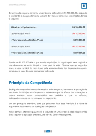 Determinada empresa comprou uma máquina pelo valor de R$ 100.000,00 e segundo
o fabricante, a máquina tem uma vida útil de 10 anos. Com essas informações, temos
o seguinte:
Máquinas e Equipamentos R$ 100.000,00
(-) Depreciação Anual (R$ 10.000,00)
= Valor contábil ao nal do 1º ano R$ 90.000,00
(-) Depreciação Anual (R$ 10.000,00)
= Valor contábil ao nal do 2º ano R$ 80.000,00
O valor de R$ 100.000,00 é o que atende ao princípio do registro pelo valor original, o
que chamamos de custo histórico como base de valor. Observe que ao longo dos
anos, o valor contábil do bem é que sofre variação diante das depreciações anuais,
sendo que o valor de custo permanece inalterado.
Princípio da Competência
Está ligado ao reconhecimento das receitas e das despesas, bem como à apuração do
resultado. O Princípio da Competência determina que os efeitos das transações e
outros eventos sejam reconhecidos nos períodos a que se referem,
independentemente do recebimento ou pagamento.
Um dos principais exemplos, para que possamos xar esse Princípio, é a Folha de
Pagamento. Isso mesmo: as operações com pessoal.
Pense comigo: a folha de pagamento é calculada em um período e paga nos próximos
dias, segundo a legislação brasileira, até o 5º dia útil do mês seguinte.
26
 