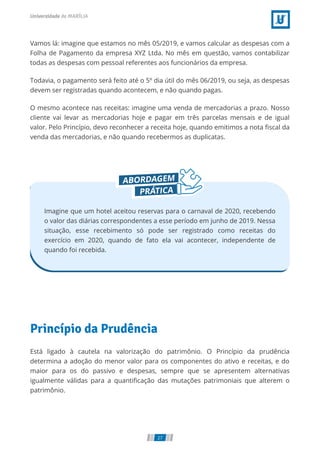 Vamos lá: imagine que estamos no mês 05/2019, e vamos calcular as despesas com a
Folha de Pagamento da empresa XYZ Ltda. No mês em questão, vamos contabilizar
todas as despesas com pessoal referentes aos funcionários da empresa.
Todavia, o pagamento será feito até o 5º dia útil do mês 06/2019, ou seja, as despesas
devem ser registradas quando acontecem, e não quando pagas.
O mesmo acontece nas receitas: imagine uma venda de mercadorias a prazo. Nosso
cliente vai levar as mercadorias hoje e pagar em três parcelas mensais e de igual
valor. Pelo Princípio, devo reconhecer a receita hoje, quando emitimos a nota scal da
venda das mercadorias, e não quando recebermos as duplicatas.
Imagine que um hotel aceitou reservas para o carnaval de 2020, recebendo
o valor das diárias correspondentes a esse período em junho de 2019. Nessa
situação, esse recebimento só pode ser registrado como receitas do
exercício em 2020, quando de fato ela vai acontecer, independente de
quando foi recebida.
Princípio da Prudência
Está ligado à cautela na valorização do patrimônio. O Princípio da prudência
determina a adoção do menor valor para os componentes do ativo e receitas, e do
maior para os do passivo e despesas, sempre que se apresentem alternativas
igualmente válidas para a quanti cação das mutações patrimoniais que alterem o
patrimônio.
27
 