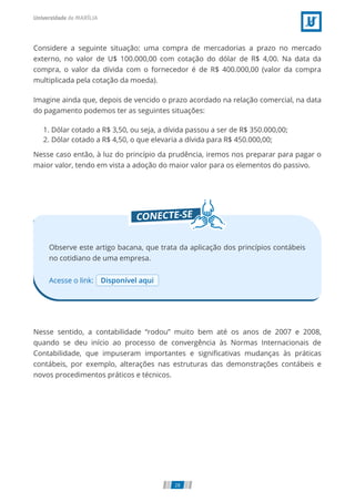 Considere a seguinte situação: uma compra de mercadorias a prazo no mercado
externo, no valor de U$ 100.000,00 com cotação do dólar de R$ 4,00. Na data da
compra, o valor da dívida com o fornecedor é de R$ 400.000,00 (valor da compra
multiplicada pela cotação da moeda).
Imagine ainda que, depois de vencido o prazo acordado na relação comercial, na data
do pagamento podemos ter as seguintes situações:
1. Dólar cotado a R$ 3,50, ou seja, a dívida passou a ser de R$ 350.000,00;
2. Dólar cotado a R$ 4,50, o que elevaria a dívida para R$ 450.000,00;
Nesse caso então, à luz do princípio da prudência, iremos nos preparar para pagar o
maior valor, tendo em vista a adoção do maior valor para os elementos do passivo.
Acesse o link: Disponível aqui
Observe este artigo bacana, que trata da aplicação dos princípios contábeis
no cotidiano de uma empresa.
Nesse sentido, a contabilidade “rodou” muito bem até os anos de 2007 e 2008,
quando se deu início ao processo de convergência às Normas Internacionais de
Contabilidade, que impuseram importantes e signi cativas mudanças às práticas
contábeis, por exemplo, alterações nas estruturas das demonstrações contábeis e
novos procedimentos práticos e técnicos.
28
 