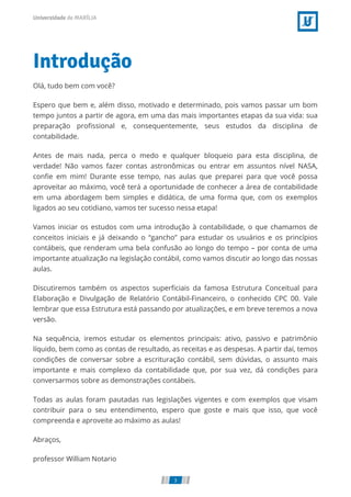 Introdução
Olá, tudo bem com você?
Espero que bem e, além disso, motivado e determinado, pois vamos passar um bom
tempo juntos a partir de agora, em uma das mais importantes etapas da sua vida: sua
preparação pro ssional e, consequentemente, seus estudos da disciplina de
contabilidade.
Antes de mais nada, perca o medo e qualquer bloqueio para esta disciplina, de
verdade! Não vamos fazer contas astronômicas ou entrar em assuntos nível NASA,
con e em mim! Durante esse tempo, nas aulas que preparei para que você possa
aproveitar ao máximo, você terá a oportunidade de conhecer a área de contabilidade
em uma abordagem bem simples e didática, de uma forma que, com os exemplos
ligados ao seu cotidiano, vamos ter sucesso nessa etapa!
Vamos iniciar os estudos com uma introdução à contabilidade, o que chamamos de
conceitos iniciais e já deixando o “gancho” para estudar os usuários e os princípios
contábeis, que renderam uma bela confusão ao longo do tempo – por conta de uma
importante atualização na legislação contábil, como vamos discutir ao longo das nossas
aulas.
Discutiremos também os aspectos super ciais da famosa Estrutura Conceitual para
Elaboração e Divulgação de Relatório Contábil-Financeiro, o conhecido CPC 00. Vale
lembrar que essa Estrutura está passando por atualizações, e em breve teremos a nova
versão.
Na sequência, iremos estudar os elementos principais: ativo, passivo e patrimônio
líquido, bem como as contas de resultado, as receitas e as despesas. A partir daí, temos
condições de conversar sobre a escrituração contábil, sem dúvidas, o assunto mais
importante e mais complexo da contabilidade que, por sua vez, dá condições para
conversarmos sobre as demonstrações contábeis.
Todas as aulas foram pautadas nas legislações vigentes e com exemplos que visam
contribuir para o seu entendimento, espero que goste e mais que isso, que você
compreenda e aproveite ao máximo as aulas!
Abraços,
professor William Notario
3
 