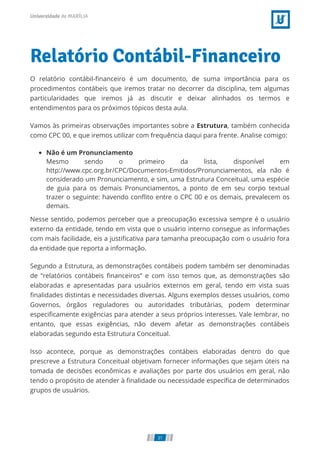 Relatório Contábil-Financeiro
O relatório contábil-ﬁnanceiro é um documento, de suma importância para os
procedimentos contábeis que iremos tratar no decorrer da disciplina, tem algumas
particularidades que iremos já as discutir e deixar alinhados os termos e
entendimentos para os próximos tópicos desta aula.
Vamos às primeiras observações importantes sobre a Estrutura, também conhecida
como CPC 00, e que iremos utilizar com frequência daqui para frente. Analise comigo:
Não é um Pronunciamento
Mesmo sendo o primeiro da lista, disponível em
http://www.cpc.org.br/CPC/Documentos-Emitidos/Pronunciamentos, ela não é
considerado um Pronunciamento, e sim, uma Estrutura Conceitual, uma espécie
de guia para os demais Pronunciamentos, a ponto de em seu corpo textual
trazer o seguinte: havendo conﬂito entre o CPC 00 e os demais, prevalecem os
demais.
Nesse sentido, podemos perceber que a preocupação excessiva sempre é o usuário
externo da entidade, tendo em vista que o usuário interno consegue as informações
com mais facilidade, eis a justiﬁcativa para tamanha preocupação com o usuário fora
da entidade que reporta a informação.
Segundo a Estrutura, as demonstrações contábeis podem também ser denominadas
de “relatórios contábeis ﬁnanceiros” e com isso temos que, as demonstrações são
elaboradas e apresentadas para usuários externos em geral, tendo em vista suas
ﬁnalidades distintas e necessidades diversas. Alguns exemplos desses usuários, como
Governos, órgãos reguladores ou autoridades tributárias, podem determinar
especiﬁcamente exigências para atender a seus próprios interesses. Vale lembrar, no
entanto, que essas exigências, não devem afetar as demonstrações contábeis
elaboradas segundo esta Estrutura Conceitual.
Isso acontece, porque as demonstrações contábeis elaboradas dentro do que
prescreve a Estrutura Conceitual objetivam fornecer informações que sejam úteis na
tomada de decisões econômicas e avaliações por parte dos usuários em geral, não
tendo o propósito de atender à ﬁnalidade ou necessidade especíﬁca de determinados
grupos de usuários.
31
 