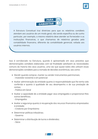 A Estrutura Conceitual traz diretrizes para que os relatórios contábeis
atendam aos usuários de um modo geral, não sendo especíﬁca ou de cunho
particular, por exemplo, o mesmo relatório deve atender ao fornecedor e as
instituições ﬁnanceiras, o que chamamos de relatórios gerados pela
contabilidade ﬁnanceira, diferente da contabilidade gerencial, voltada aos
usuários internos.
Isso é corroborado na Estrutura, quando é apresentado em seus preceitos que
demonstrações contábeis elaboradas com tal ﬁnalidade satisfazem às necessidades
comuns da maioria dos seus usuários, uma vez que quase todos eles utilizam essas
demonstrações contábeis para a tomada de decisões econômicas, tais como:
Decidir quando comprar, manter ou vender instrumentos patrimoniais;
- Investidor existente e em potencial
Avaliar administração da entidade quanto à responsabilidade que lhe tenha sido
conferida e quanto à qualidade de seu desempenho e de sua prestação de
contas;
- Público em Geral
Avaliar a capacidade de a entidade pagar seus empregados e proporcionar-lhes
outros benefícios;
- Empregados
Avaliar a segurança quanto à recuperação dos recursos ﬁnanceiros emprestados
à entidade;
- Credores por Empréstimo
Determinar políticas tributárias;
- Governo
Determinar a distribuição de lucros e dividendos;
- Sócio
32
 
