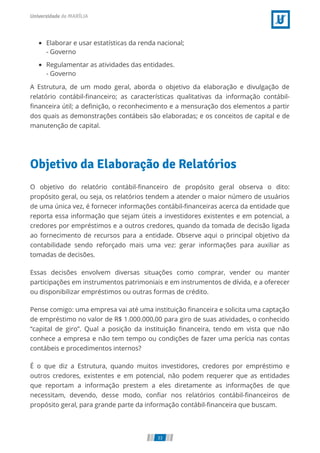 Elaborar e usar estatísticas da renda nacional;
- Governo
Regulamentar as atividades das entidades.
- Governo
A Estrutura, de um modo geral, aborda o objetivo da elaboração e divulgação de
relatório contábil-ﬁnanceiro; as características qualitativas da informação contábil-
ﬁnanceira útil; a deﬁnição, o reconhecimento e a mensuração dos elementos a partir
dos quais as demonstrações contábeis são elaboradas; e os conceitos de capital e de
manutenção de capital.
Objetivo da Elaboração de Relatórios
O objetivo do relatório contábil-ﬁnanceiro de propósito geral observa o dito:
propósito geral, ou seja, os relatórios tendem a atender o maior número de usuários
de uma única vez, é fornecer informações contábil-ﬁnanceiras acerca da entidade que
reporta essa informação que sejam úteis a investidores existentes e em potencial, a
credores por empréstimos e a outros credores, quando da tomada de decisão ligada
ao fornecimento de recursos para a entidade. Observe aqui o principal objetivo da
contabilidade sendo reforçado mais uma vez: gerar informações para auxiliar as
tomadas de decisões.
Essas decisões envolvem diversas situações como comprar, vender ou manter
participações em instrumentos patrimoniais e em instrumentos de dívida, e a oferecer
ou disponibilizar empréstimos ou outras formas de crédito.
Pense comigo: uma empresa vai até uma instituição ﬁnanceira e solicita uma captação
de empréstimo no valor de R$ 1.000.000,00 para giro de suas atividades, o conhecido
“capital de giro”. Qual a posição da instituição ﬁnanceira, tendo em vista que não
conhece a empresa e não tem tempo ou condições de fazer uma perícia nas contas
contábeis e procedimentos internos?
É o que diz a Estrutura, quando muitos investidores, credores por empréstimo e
outros credores, existentes e em potencial, não podem requerer que as entidades
que reportam a informação prestem a eles diretamente as informações de que
necessitam, devendo, desse modo, conﬁar nos relatórios contábil-ﬁnanceiros de
propósito geral, para grande parte da informação contábil-ﬁnanceira que buscam.
33
 