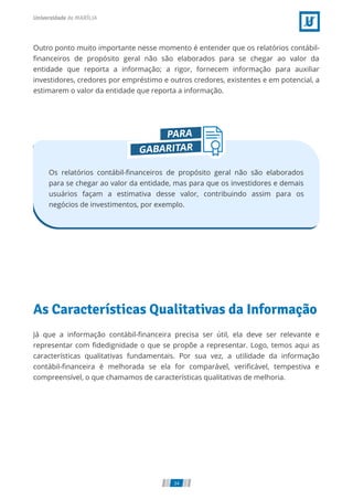 Outro ponto muito importante nesse momento é entender que os relatórios contábil-
ﬁnanceiros de propósito geral não são elaborados para se chegar ao valor da
entidade que reporta a informação; a rigor, fornecem informação para auxiliar
investidores, credores por empréstimo e outros credores, existentes e em potencial, a
estimarem o valor da entidade que reporta a informação.
Os relatórios contábil-ﬁnanceiros de propósito geral não são elaborados
para se chegar ao valor da entidade, mas para que os investidores e demais
usuários façam a estimativa desse valor, contribuindo assim para os
negócios de investimentos, por exemplo.
As Características Qualitativas da Informação
Já que a informação contábil-ﬁnanceira precisa ser útil, ela deve ser relevante e
representar com ﬁdedignidade o que se propõe a representar. Logo, temos aqui as
características qualitativas fundamentais. Por sua vez, a utilidade da informação
contábil-ﬁnanceira é melhorada se ela for comparável, veriﬁcável, tempestiva e
compreensível, o que chamamos de características qualitativas de melhoria.
34
 