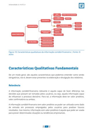 Figura 10: Características qualitativas da informação contábil-ﬁnanceira | Fonte: O
autor.
Características Qualitativas Fundamentais
De um modo geral, são aquelas características que podemos entender como sendo
obrigatórias, isto é, devem estar presentes na elaboração e divulgação dos relatórios.
Relevância
A informação contábil-ﬁnanceira relevante é aquela capaz de fazer diferença nas
decisões que possam ser tomadas pelos usuários, ou seja, aquela informação capaz
de inﬂuenciar o processo decisório. Para tal, a informação deve ter valor preditivo,
valor conﬁrmatório ou ambos.
A informação contábil-ﬁnanceira tem valor preditivo se puder ser utilizada como dado
de entrada em processos empregados pelos usuários para predizer futuros
resultados. Isso mesmo, informação com valor preditivo é aquela que pode ser usada
para prever determinadas situações ou tendências empresariais.
35
 