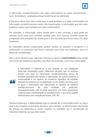 A informação contábil-ﬁnanceira tem valor conﬁrmatório se puder retroalimentar -
servir de feedback - avaliações prévias (conﬁrmá-las ou alterá-las).
A Estrutura deixa bem claro ainda que, o valor preditivo e o valor conﬁrmatório da
informação contábil-ﬁnanceira estão inter-relacionados. A informação que tem valor
preditivo muitas vezes também tem valor conﬁrmatório.
Por exemplo, a informação sobre receita para o ano corrente, a qual pode ser
utilizada como base para predizer receitas para anos futuros, também pode ser
comparada com predições de receita para o ano corrente que foram feitas nos anos
anteriores.
Os resultados dessas comparações podem auxiliar os usuários a corrigirem e a
melhorarem os processos que foram utilizados para fazer tais predições, essa é a
beleza da contabilidade.
Vale a pena observar que, segundo a Estrutura, temos a materialidade como sendo
uma forma de relevância especíﬁca, que deve ser analisada, como traz o texto legal:
A informação é material se a sua omissão ou sua divulgação
distorcida (misstating) puder inﬂuenciar decisões que os usuários
tomam com base na informação contábil-ﬁnanceira acerca de
entidade especíﬁca que reporta a informação. Em outras palavras, a
materialidade é um aspecto de relevância especíﬁco da entidade
baseado na natureza ou na magnitude, ou em ambos, dos itens para
os quais a informação está relacionada no contexto do relatório
contábil-ﬁnanceiro de uma entidade em particular.
Consequentemente, não se pode especiﬁcar um limite quantitativo
uniforme para materialidade ou predeterminar o que seria julgado
material para uma situação particular. (CPC 00)
Observe então que, a Materialidade está no sentido de a informação existir ou não e
qual o seu impacto no processo decisório, por exemplo, se determinada informação
for omissa ou distorcida e causar impacto na entidade, ela é considerada de
relevância material, ou seja, deve existir.
36
 