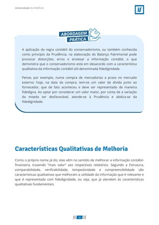A aplicação da regra contábil do conservadorismo, ou também conhecida
como princípio da Prudência, na elaboração do Balanço Patrimonial pode
provocar distorções, erros e enviesar a informação contábil, o que
demonstra que o conservadorismo está em desacordo com a característica
qualitativa da informação contábil útil denominada ﬁdedignidade.
Pense, por exemplo, numa compra de mercadorias a prazo no mercado
externo: hoje, na data da compra, tem-se um valor de dívida junto ao
fornecedor, que de fato aconteceu e deve ser representado de maneira
ﬁdedigna. Ao optar por considerar um valor maior, por conta de a variação
da moeda ser desfavorável, atende-se à Prudência e abdica-se da
ﬁdedignidade.
Características Qualitativas de Melhoria
Como o próprio nome já diz, elas vêm no sentido de melhorar a informação contábil-
ﬁnanceira, trazendo “mais valor” aos respectivos relatórios. Segundo a Estrutura,
comparabilidade, veriﬁcabilidade, tempestividade e compreensibilidade são
características qualitativas que melhoram a utilidade da informação que é relevante e
que é representada com ﬁdedignidade, ou seja, que já atendem às características
qualitativas fundamentais.
38
 