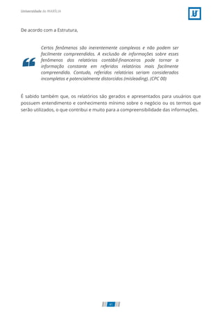 De acordo com a Estrutura,
Certos fenômenos são inerentemente complexos e não podem ser
facilmente compreendidos. A exclusão de informações sobre esses
fenômenos dos relatórios contábil-ﬁnanceiros pode tornar a
informação constante em referidos relatórios mais facilmente
compreendida. Contudo, referidos relatórios seriam considerados
incompletos e potencialmente distorcidos (misleading). (CPC 00)
É sabido também que, os relatórios são gerados e apresentados para usuários que
possuem entendimento e conhecimento mínimo sobre o negócio ou os termos que
serão utilizados, o que contribui e muito para a compreensibilidade das informações.
41
 
