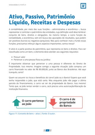 Figura 11: Conceito de bens – ativo | Fonte: O autor.
Ativo, Passivo, Patrimônio
Líquido, Receitas e Despesas
A contabilidade, por meio das suas funções – administrativa e econômica –, busca
representar e controlar o patrimônio das entidades, cuja deﬁnição você deve lembrar:
conjunto de bens, direitos e obrigações. Ao mesmo tempo, a outra função da
contabilidade, a econômica, vem em busca das apurações de resultados, que podem
ser positivos (lucros) ou negativos (prejuízos). Mas para conhecer mais a fundo essas
funções, precisamos reforçar alguns aspectos importantes, vamos nessa?
O ativo é a parte positiva do patrimônio, que representa os bens e direitos. Para ser
classiﬁcado como um bem, o elemento deve atender aos seguintes requisitos:
Possuir valor
Pertencer a uma pessoa física ou jurídica
É importante observar que pertencer a uma pessoa é diferente do Direito de
Propriedade. Isso mesmo. Imagine comigo a seguinte situação: João comprou um
carro ﬁnanciado no valor de R$ 80.000,00, junto ao Banco dos Brasileiros. Até aqui
tranquilo, certo?
Quem vai assumir os riscos e benefícios do carro? João ou o Banco? Espero que você
tenha respondido o João, que está certo. Mas enquanto João não pagar a última
parcela do ﬁnanciamento, o carro vai ser de propriedade do Banco. Isso mesmo!
Tanto que, se João tentar vender o carro, será preciso uma autorização/liberação da
instituição ﬁnanceira.
43
 