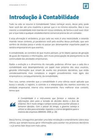 Introdução à Contabilidade
Tudo na vida se resume à Contabilidade! Talvez começar assim, desse jeito, pode
fazer você dar até uma risadinha e pensar que é no mínimo estranho. Mas é isso
mesmo: a contabilidade está inserida em nosso cotidiano, de forma a você ouvir dizer
por aí que todo e qualquer estabelecimento comercial precisa de um contador.
E essa aﬁrmação é verdadeira, já que cada vez mais é uma necessidade, e estando
inserido nesse contexto, já parabenizo você pela escolha dessa proﬁssão, que sem
sombra de dúvidas passa e ainda irá passar por desempenhar importante papel no
cenário empresarial em que vivemos.
A contabilidade, ao contrário do que muitos pensam, já foi objeto apenas de geração
de guias de impostos e informações, sem muita preocupação de planejamento ou de
continuidade das atividades empresariais.
Dados a evolução e o dinamismo do mercado, podemos aﬁrmar que a cada dia a
contabilidade está desempenhando um papel mais próximo dos seus usuários,
gerando informações que sirvam de auxílio nos processos decisórios, que estão
consideravelmente mais complexos e exigem procedimentos mais ágeis dos
empresários e, consequentemente, da contabilidade.
Para isso, vamos entender que a contabilidade é uma ciência social aplicada que
busca o estudo, o registro, o controle e a interpretação dos eventos ocorridos na
entidade empresarial, interna e/ou externamente. Para melhorar esse conceito,
temos que:
A Contabilidade é o instrumento que fornece o máximo de
informações úteis para a tomada de decisões dentro e fora da
empresa. Ela é muito antiga e sempre existiu para auxiliar pessoas a
tomarem decisões. Com o passar do tempo, o governo começa a
utilizar-se dela para arrecadar impostos e a torna obrigatória para a
maioria das empresas (MARION, 2009, p. 28).
Dessa forma, conseguimos perceber uma bela introdução e entendimento sobre essa
ciência, que sempre buscou gerar informações para auxiliar nos processos decisórios
– e já vamos falar disso com mais calma.
5
 